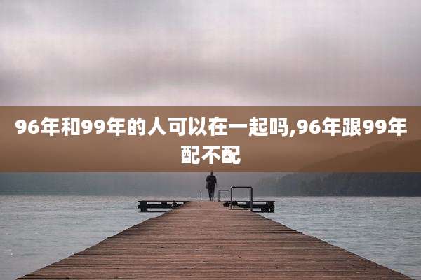 96年和99年的人可以在一起吗,96年跟99年配不配