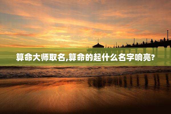 算命大师取名,算命的起什么名字响亮?