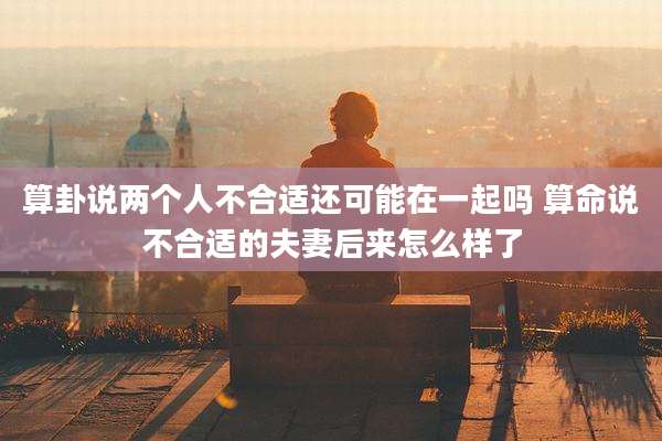 算卦说两个人不合适还可能在一起吗 算命说不合适的夫妻后来怎么样了