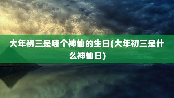 大年初三是哪个神仙的生日(大年初三是什么神仙日)