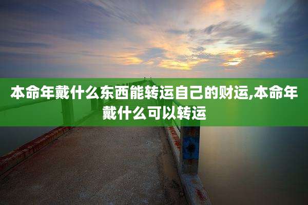 本命年戴什么东西能转运自己的财运,本命年戴什么可以转运