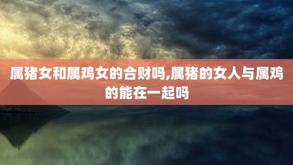 属猪女和属鸡女的合财吗,属猪的女人与属鸡的能在一起吗
