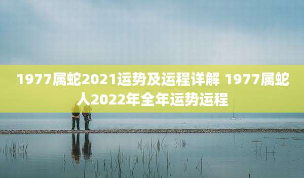 1977属蛇2021运势及运程详解 1977属蛇人2022年全年运势运程