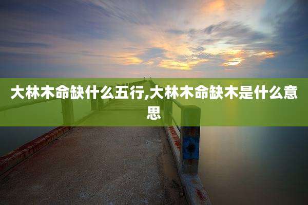 大林木命缺什么五行,大林木命缺木是什么意思