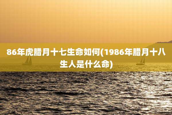 86年虎腊月十七生命如何(1986年腊月十八生人是什么命)
