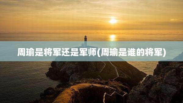 周瑜是将军还是军师(周瑜是谁的将军)
