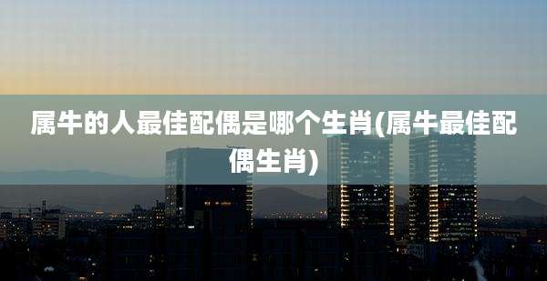 属牛的人最佳配偶是哪个生肖(属牛最佳配偶生肖)