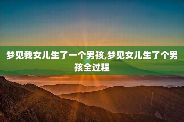 梦见我女儿生了一个男孩,梦见女儿生了个男孩全过程