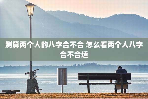 测算两个人的八字合不合 怎么看两个人八字合不合适
