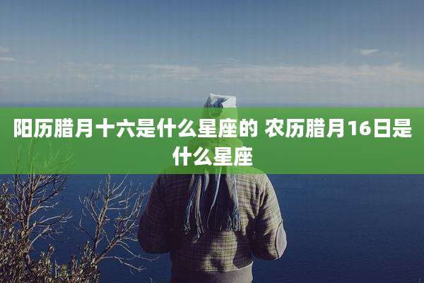 阳历腊月十六是什么星座的 农历腊月16日是什么星座