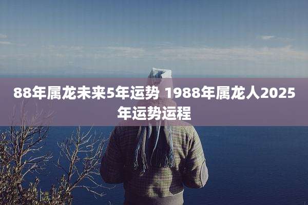 88年属龙未来5年运势 1988年属龙人2025年运势运程