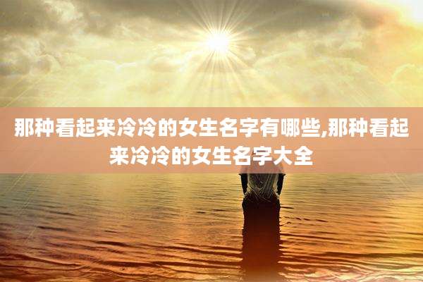 那种看起来冷冷的女生名字有哪些,那种看起来冷冷的女生名字大全