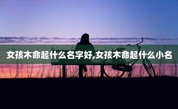 女孩木命起什么名字好,女孩木命起什么小名