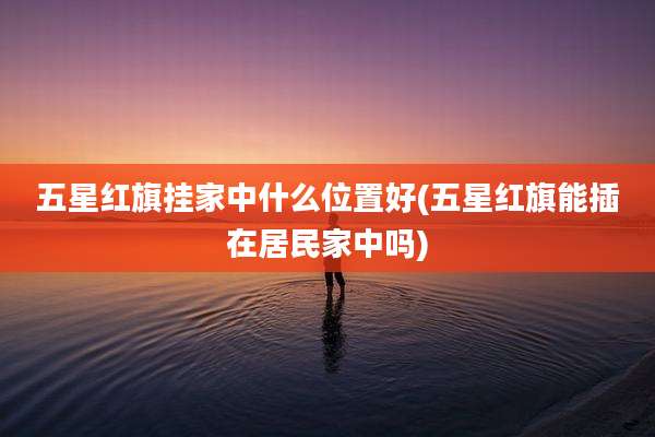 五星红旗挂家中什么位置好(五星红旗能插在居民家中吗)