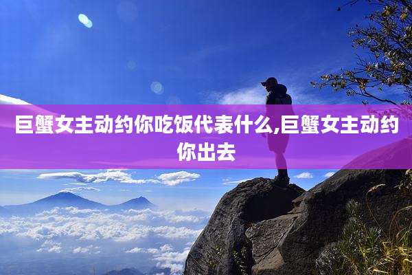 巨蟹女主动约你吃饭代表什么,巨蟹女主动约你出去