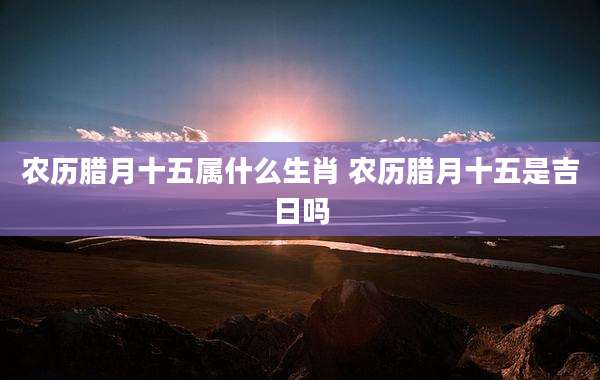 农历腊月十五属什么生肖 农历腊月十五是吉日吗
