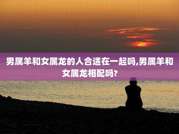 男属羊和女属龙的人合适在一起吗,男属羊和女属龙相配吗?