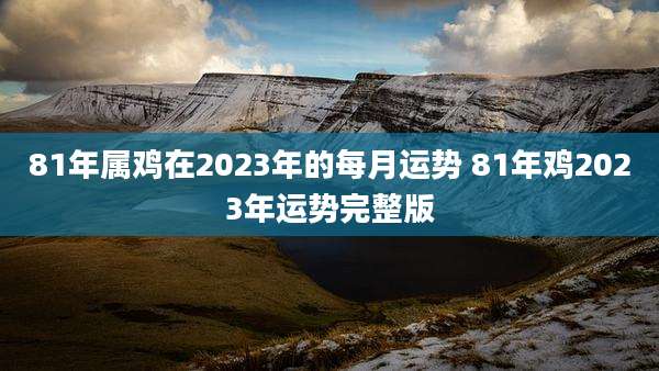 81年属鸡在2023年的每月运势 81年鸡2023年运势完整版