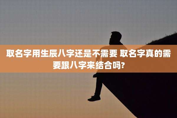 取名字用生辰八字还是不需要 取名字真的需要跟八字来结合吗?