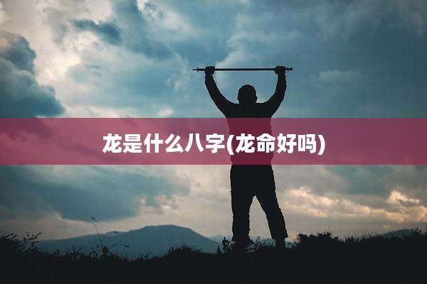 龙是什么八字(龙命好吗)