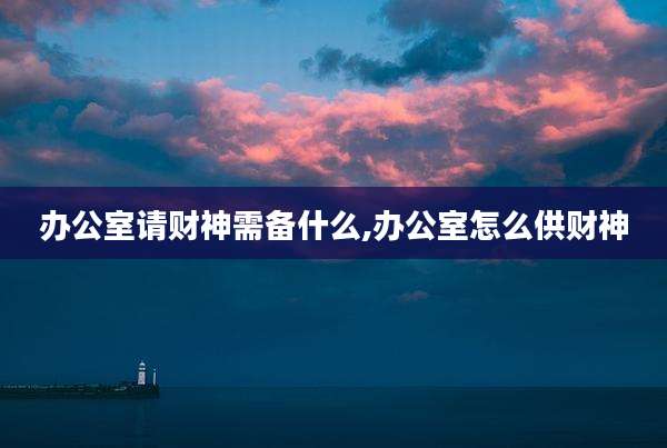 办公室请财神需备什么,办公室怎么供财神
