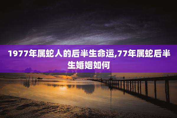 1977年属蛇人的后半生命运,77年属蛇后半生婚姻如何