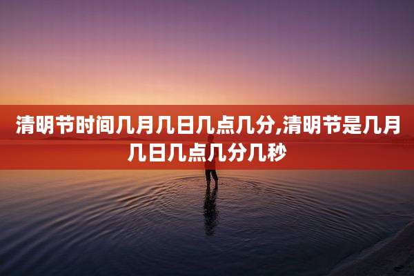 清明节时间几月几日几点几分,清明节是几月几日几点几分几秒