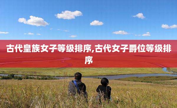 古代皇族女子等级排序,古代女子爵位等级排序
