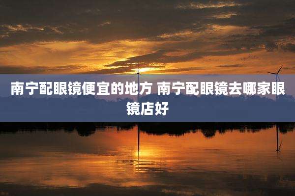 南宁配眼镜便宜的地方 南宁配眼镜去哪家眼镜店好