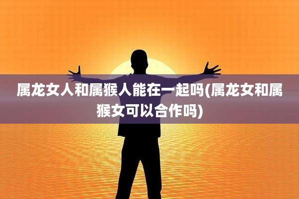 属龙女人和属猴人能在一起吗(属龙女和属猴女可以合作吗)
