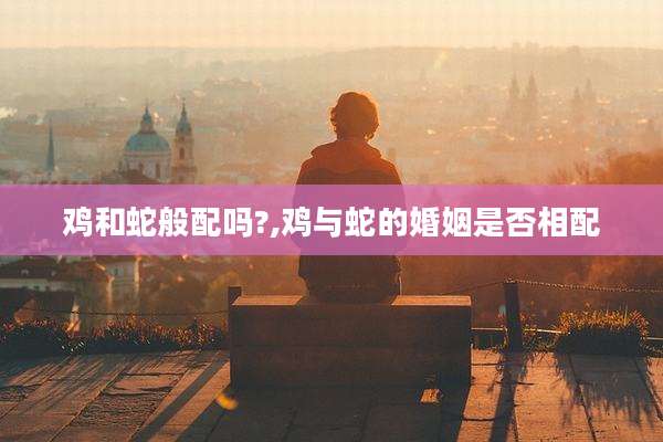 鸡和蛇般配吗?,鸡与蛇的婚姻是否相配