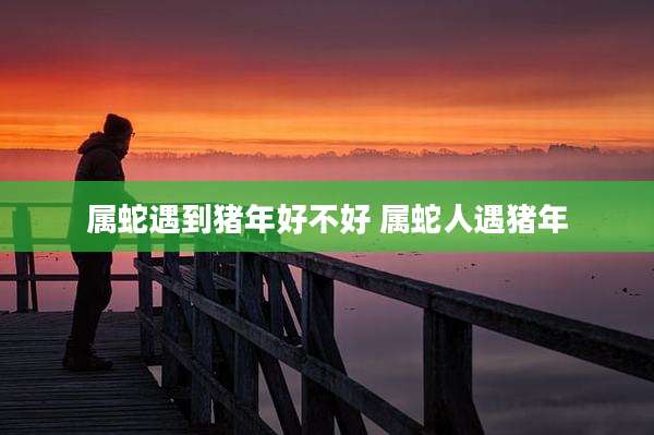 属蛇遇到猪年好不好 属蛇人遇猪年