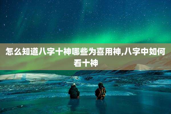 怎么知道八字十神哪些为喜用神,八字中如何看十神