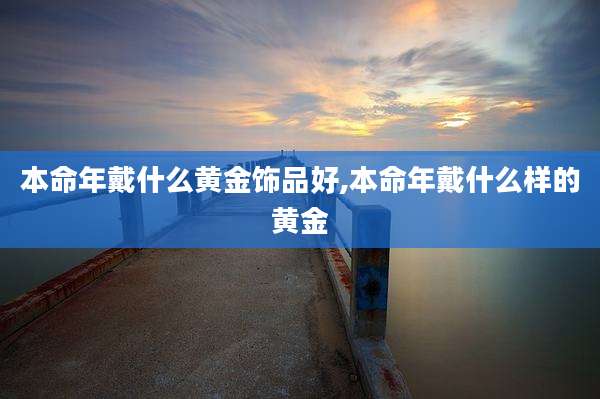 本命年戴什么黄金饰品好,本命年戴什么样的黄金