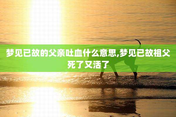 梦见已故的父亲吐血什么意思,梦见已故祖父死了又活了