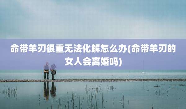 命带羊刃很重无法化解怎么办(命带羊刃的女人会离婚吗)