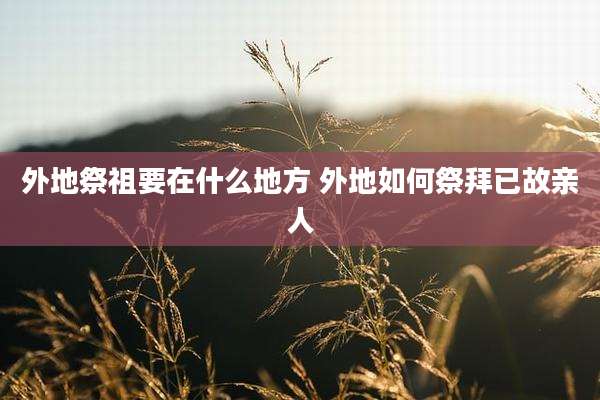 外地祭祖要在什么地方 外地如何祭拜已故亲人