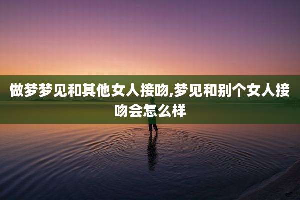 做梦梦见和其他女人接吻,梦见和别个女人接吻会怎么样