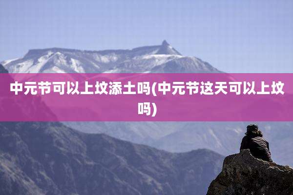 中元节可以上坟添土吗(中元节这天可以上坟吗)