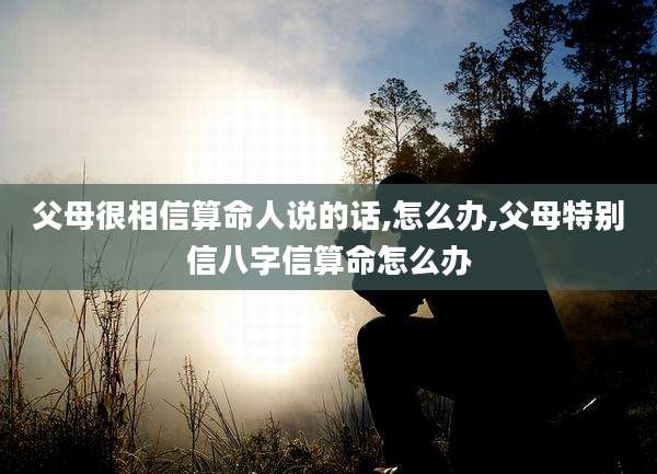 父母很相信算命人说的话,怎么办,父母特别信八字信算命怎么办