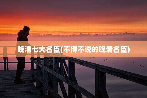 晚清七大名臣(不得不说的晚清名臣)