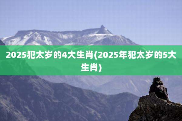 2025犯太岁的4大生肖(2025年犯太岁的5大生肖)