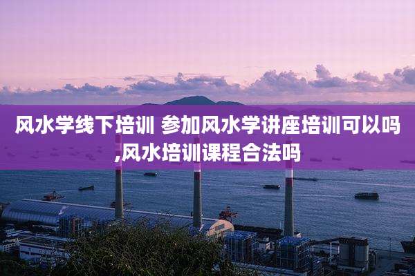 风水学线下培训 参加风水学讲座培训可以吗,风水培训课程合法吗
