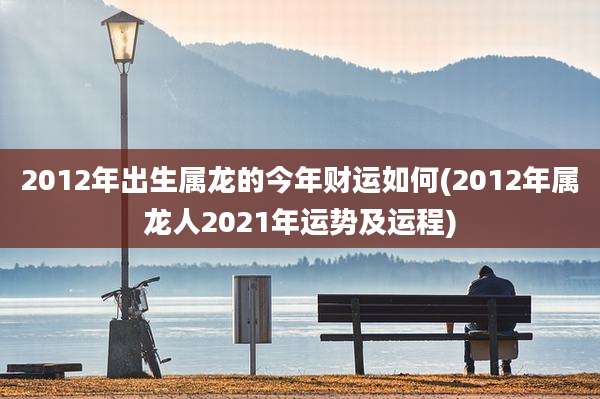 2012年出生属龙的今年财运如何(2012年属龙人2021年运势及运程)
