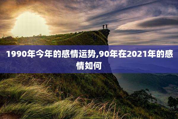1990年今年的感情运势,90年在2021年的感情如何