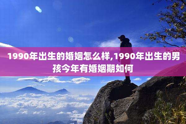 1990年出生的婚姻怎么样,1990年出生的男孩今年有婚姻期如何
