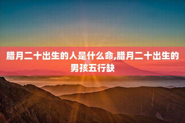 腊月二十出生的人是什么命,腊月二十出生的男孩五行缺