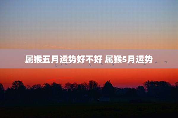 属猴五月运势好不好 属猴5月运势