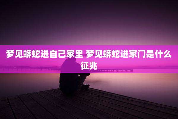 梦见蟒蛇进自己家里 梦见蟒蛇进家门是什么征兆