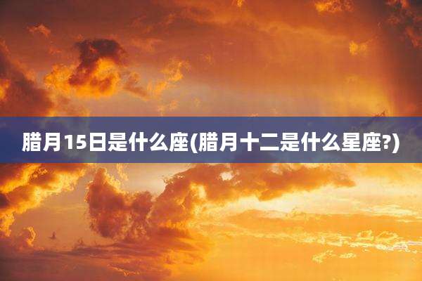 腊月15日是什么座(腊月十二是什么星座?)